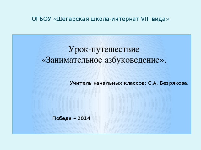 ОГБОУ «Шегарская школа-интернат VIII вида»  Учитель начальных классов: С.А. Безрякова.     Победа – 2014  Урок-путешествие «Занимательное азбуковедение».