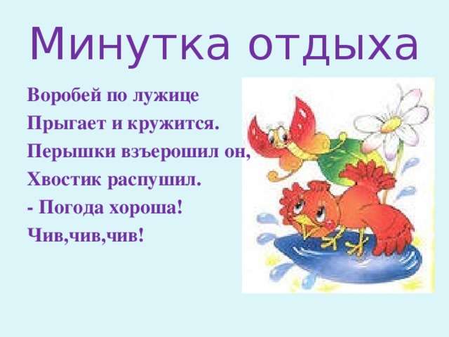 Минутка отдыха Воробей по лужице Прыгает и кружится. Перышки взъерошил он, Хвостик распушил. - Погода хороша! Чив,чив,чив!