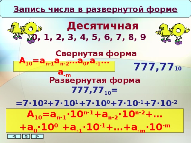 Запись числа в развернутой форме      Десятичная   0, 1, 2, 3, 4, 5, 6, 7, 8, 9  Свернутая форма 777 ,77 10 A 10 =a n-1 a n-2 …a 0 ,a -1 …a -m Развернутая форма 777 ,77 10 = На данном этапе демонстрации вводятся понятия основания системы, разряда числа. Следует помнить и не забывать, что первый разряд числа является нулевым. = 7∙10 2 +7∙10 1 +7∙10 0 +7∙10 -1 +7∙10 -2 A 10 =a n-1 ∙10 n-1 +a n-2 ∙10 n-2 +…+a 0 ∙10 0 +a -1 ∙10 -1 +…+a -m ∙10 -m