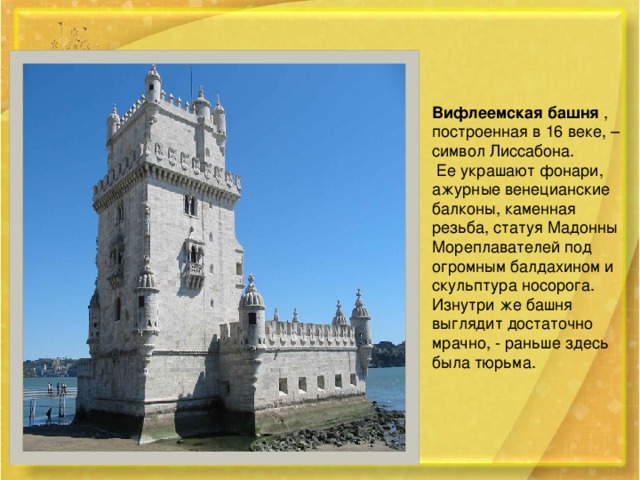 Вифлеемская башня , построенная в 16 веке, – символ Лиссабона.  Ее украшают фонари, ажурные венецианские балконы, каменная резьба, статуя Мадонны Мореплавателей под огромным балдахином и скульптура носорога. Изнутри же башня выглядит достаточно мрачно, - раньше здесь была тюрьма.