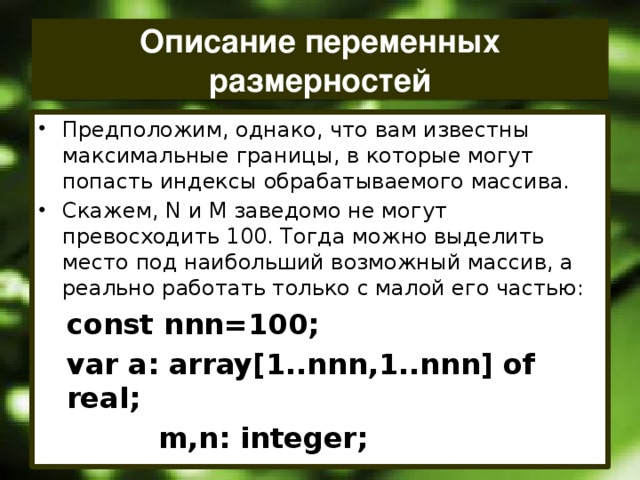Описание переменных размерностей Предположим, однако, что вам известны максимальные границы, в которые могут попасть индексы обрабатываемого массива. Скажем, N и М заведомо не могут превосходить 100. Тогда можно выделить место под наибольший возможный массив, а реально работать только с малой его частью: const nnn=100; var a: array[1..nnn,1..nnn] of real;    m,n: integer;