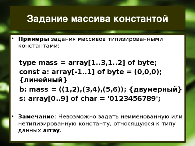 Задание массива константой Примеры задания массивов типизированными константами: type mass = array[1..3,1..2] of byte; const a: array[-1..1] of byte = (0,0,0); {линейный} b: mass = ((1,2),(3,4),(5,6)); {двумерный} s: array[0..9] of char = '0123456789';