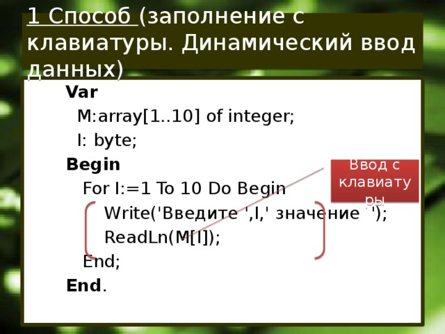 1 Способ (заполнение с клавиатуры. Динамический ввод данных) Var  M:array[1..10] of integer;  I: byte; Begin  For I:=1 To 10 Do Begin  Write('Введите ',I,' значение ');  ReadLn(M[I]);  End; End . Ввод с клавиатуры