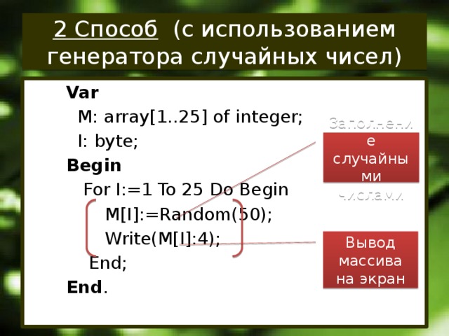 2 Способ (с использованием генератора случайных чисел) Var  M: array[1..25] of integer;  I: byte; Begin  For I:=1 To 25 Do Begin  M[I]:=Random(50);  Write(M[I]:4);  End; End . Заполнение случайными числами Вывод массива на экран