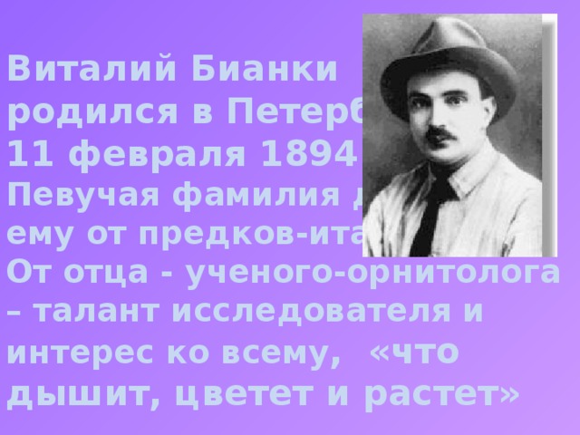 Виталий Бианки родился в Петербурге 11 февраля 1894 года. Певучая фамилия досталась ему от предков-итальянцев. От отца - ученого-орнитолога – талант исследователя и интерес ко всему , «что дышит, цветет и растет» Биография, детство в Питере