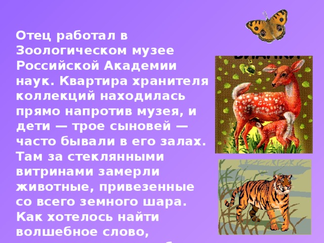 Отец работал в Зоологическом музее Российской Академии наук. Квартира хранителя коллекций находилась прямо напротив музея, и дети — трое сыновей — часто бывали в его залах. Там за стеклянными витринами замерли животные, привезенные со всего земного шара. Как хотелось найти волшебное слово, которое «оживило» бы музейных зверей. Настоящие были дома: в квартире хранителя расположился небольшой зоопарк. Титульный слайд