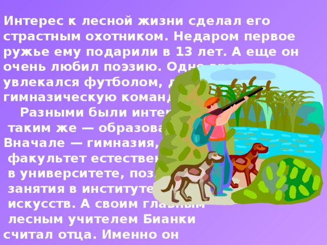 Интерес к лесной жизни сделал его страстным охотником. Недаром первое ружье ему подарили в 13 лет. А еще он очень любил поэзию. Одно время увлекался футболом, даже входил в гимназическую команду.   Разными были интересы,  таким же — образование. Вначале — гимназия, затем —  факультет естественных наук  в университете, позднее —  занятия в институте истории  искусств. А своим главным  лесным учителем Бианки считал отца. Именно он приучил сына записывать все наблюдения. Через много лет они преобразились в увлекательные рассказы и сказки.