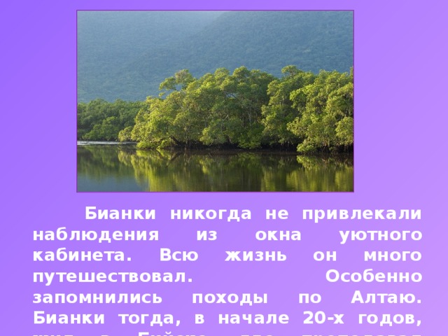 Бианки никогда не привлекали наблюдения из окна уютного кабинета. Всю жизнь он много путешествовал. Особенно запомнились походы по Алтаю. Бианки тогда, в начале 20-х годов, жил в Бийске, где преподавал биологию в школе, работал в краеведческом музее.