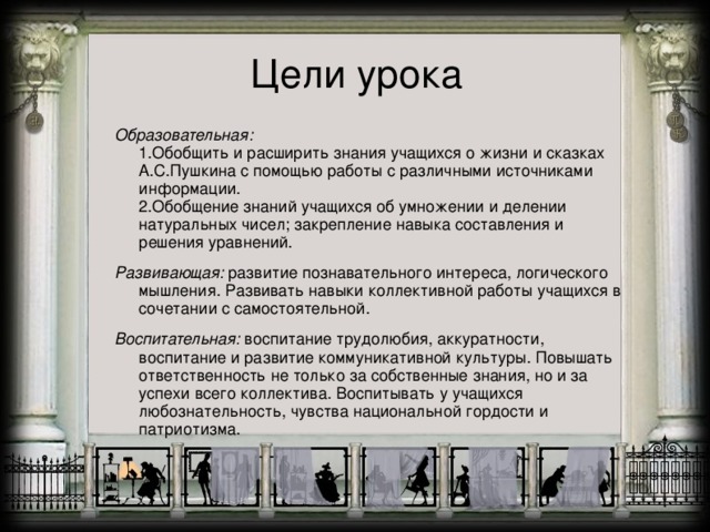 Цели урока  Образовательная:   1.Обобщить и расширить знания учащихся о жизни и сказках А.С.Пушкина с помощью работы с различными источниками информации.  2.Обобщение знаний учащихся об умножении и делении натуральных чисел; закрепление навыка составления и решения уравнений. Развивающая: развитие познавательного интереса, логического мышления. Развивать навыки коллективной работы учащихся в сочетании с самостоятельной. Воспитательная: воспитание трудолюбия, аккуратности, воспитание и развитие коммуникативной культуры. Повышать ответственность не только за собственные знания, но и за успехи всего коллектива. Воспитывать у учащихся любознательность, чувства национальной гордости и патриотизма.