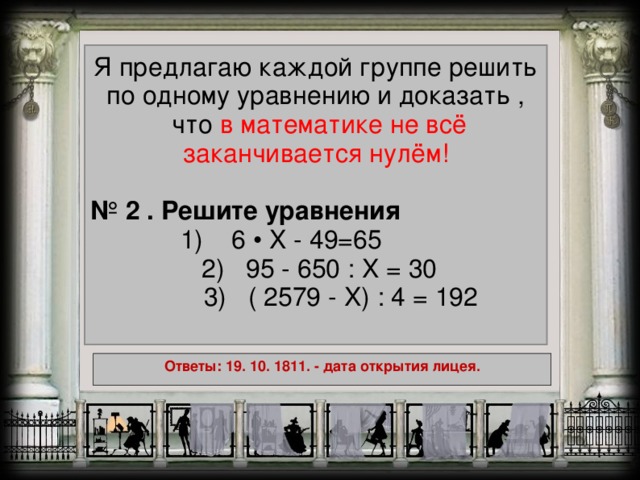 Я предлагаю каждой группе решить по одному уравнению и доказать ,  что в математике не всё заканчивается нулём! № 2 . Решите уравнения 1) 6 • X - 49=65    2) 95 - 650 : X = 30  3) ( 2579 - X ) : 4 = 192 Ответы: 19. 10. 1811. - дата открытия лицея.