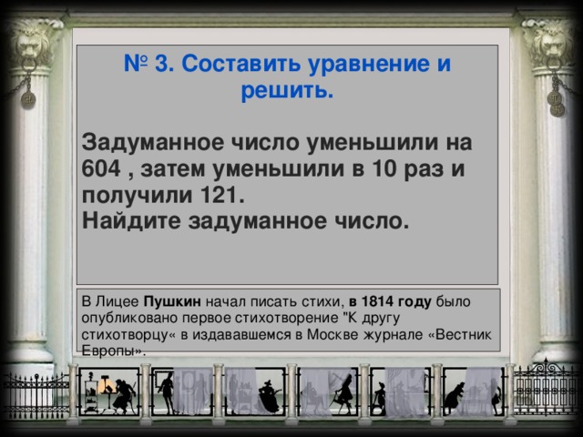 № 3. Составить уравнение и решить.   Задуманное число уменьшили на 604 , затем уменьшили в 10 раз и получили 121.  Найдите задуманное число.  В Лицее Пушкин начал писать стихи, в  1814  году было опубликовано первое стихотворение 