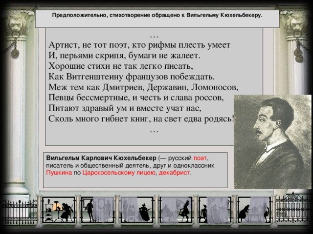 Предположительно, стихотворение обращено к Вильгельму Кюхельбекеру. … Артист, не тот поэт, кто рифмы плесть умеет  И, перьями скрипя, бумаги не жалеет.  Хорошие стихи не так легко писать,  Как Витгенштеину французов побеждать.  Меж тем как Дмитриев, Державин, Ломоносов,  Певцы бессмертные, и честь и слава россов,  Питают здравый ум и вместе учат нас,  Сколь много гибнет книг, на свет едва родясь! …   Вильгельм Карлович Кюхельбекер (— русский поэт , писатель и общественный деятель, друг и одноклассник Пушкина по Царскосельскому лицею , декабрист .