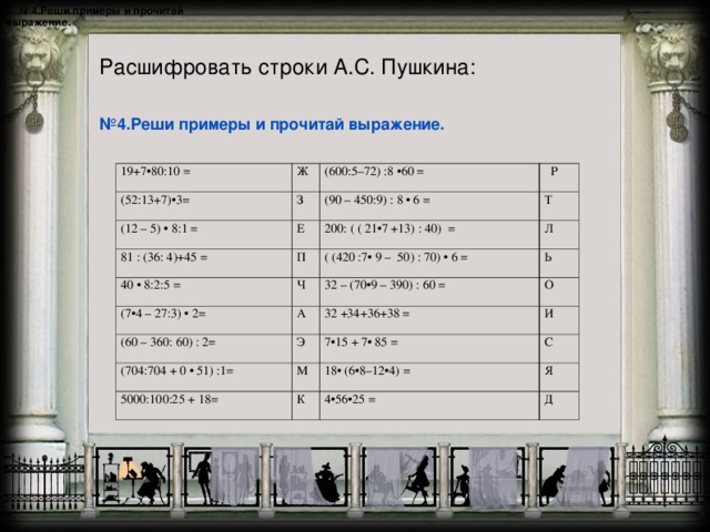 № 4.Реши примеры и прочитай выражение.   Расшифровать строки А.С. Пушкина: № 4.Реши примеры и прочитай выражение. 19+7•80:10 = (52:13+7)•3= Ж З (600:5–72) :8 •60 = (12 – 5) • 8:1 = (90 – 450:9) : 8 • 6 = Е 81 : (36: 4)+45 =  Р Т П 40 • 8:2:5 = 200: ( ( 21•7 +13) : 40) = (7•4 – 27:3) • 2= Ч Л ( (420 :7• 9 – 50) : 70) • 6 = А Ь (60 – 360: 60) : 2= 32 – (70•9 – 390) : 60 = Э 32 +34+36+38 = (704:704 + 0 • 51) :1= О И М 7•15 + 7• 85 = 5000:100:25 + 18= 18• (6•8–12•4) = К С Я 4•56•25 = Д