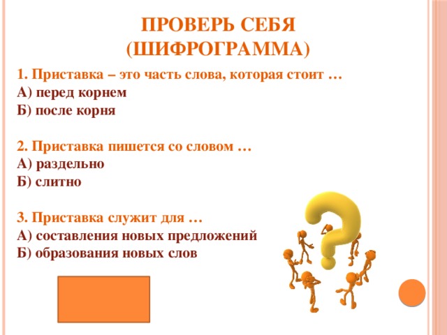 ПРОВЕРЬ СЕБЯ (ШИФРОГРАММА) 1. Приставка – это часть слова, которая стоит … А) перед корнем  Б) после корня  2. Приставка пишется со словом … А) раздельно  Б) слитно   3. Приставка служит для … А) составления новых предложений  Б) образования новых слов АББ