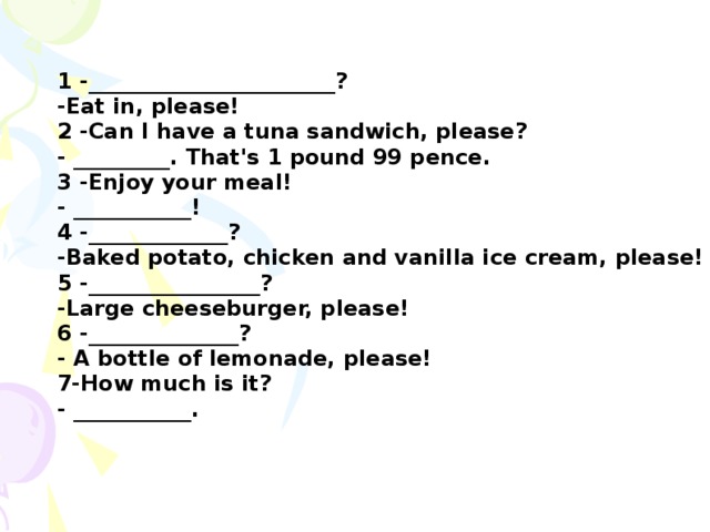 1 -_______________________? -Eat in, please! 2 -Can I have a tuna sandwich, please? - _________. That's 1 pound 99 pence. 3 -Enjoy your meal! - ___________! 4 -_____________? -Baked potato, chicken and vanilla ice cream, please! 5 -________________? -Large cheeseburger, please! 6 -______________? - A bottle of lemonade, please! 7-How much is it? - ___________.