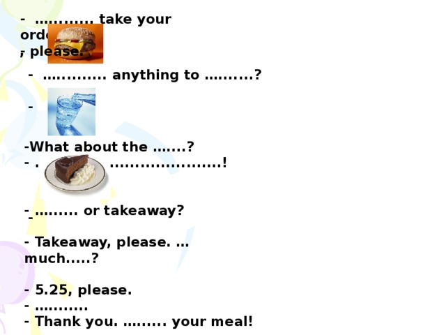 - …......... take your order? -  , please.   - ….......... anything to ….......?  -       - -What about the …....? - …..................................!   - …...... or takeaway?  - Takeaway, please. … much.....?  - 5.25, please. - …........ - Thank you. …...... your meal! - ….................... .