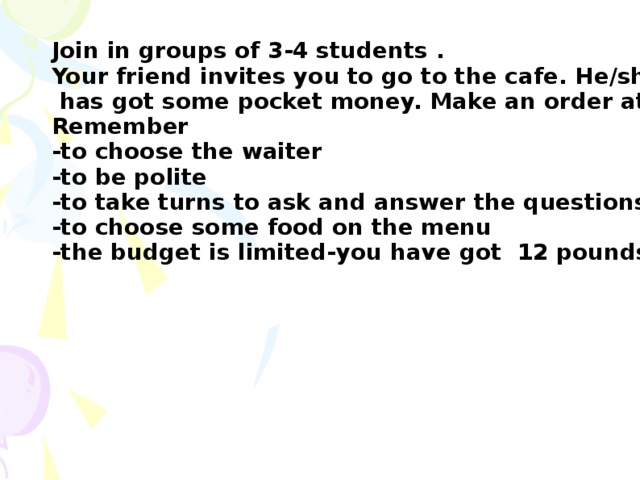 Join in groups of 3-4 students . Your friend invites you to go to the cafe. He/she  has got some pocket money. Make an order at the cafe. Remember -to choose the waiter -to be polite -to take turns to ask and answer the questions -to choose some food on the menu -the budget is limited-you have got 12 pounds only