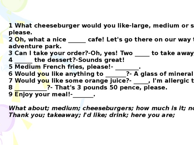 1 What cheeseburger would you like-large, medium or small?-______, please. 2 Oh, what a nice ______ cafe! Let's go there on our way to the adventure park. 3 Can I take your order?-Oh, yes! Two _____ to take away, please. 4 ______ the dessert?-Sounds great! 5 Medium French fries, please!- ________. 6 Would you like anything to _______?- A glass of mineral water. 7 Would you like some orange juice?- _____, I'm allergic to it. 8 ___________?- That's 3 pounds 50 pence, please. 9 Enjoy your meal!-_______.  What about; medium; cheeseburgers; how much is it; no, thanks; Thank you; takeaway; I'd like; drink; here you are;