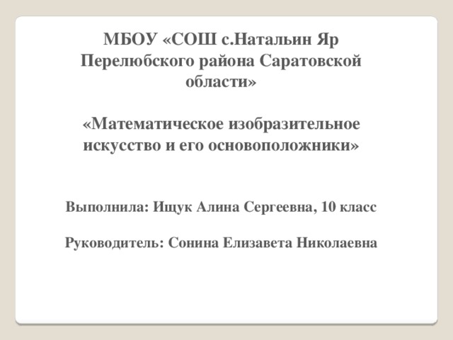 МБОУ «СОШ с.Натальин Яр Перелюбского района Саратовской области»  «Математическое изобразительное искусство и его основоположники»   Выполнила: Ищук Алина Сергеевна, 10 класс  Руководитель: Сонина Елизавета Николаевна