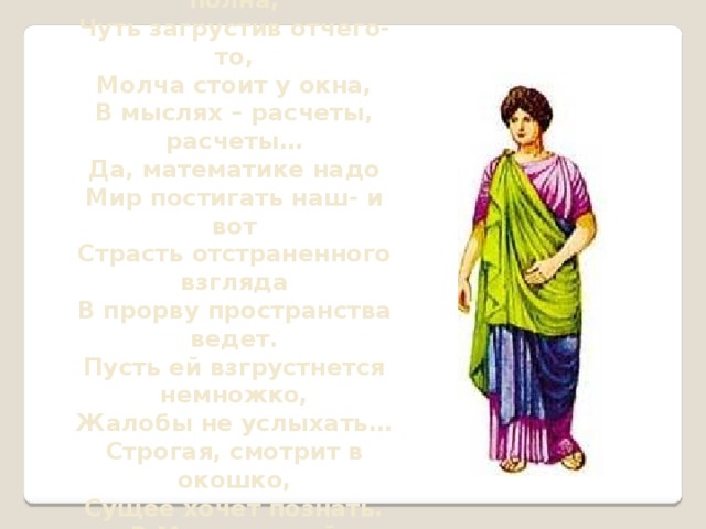 Думы нездешней полна, Чуть загрустив отчего-то, Молча стоит у окна, В мыслях – расчеты, расчеты… Да, математике надо Мир постигать наш- и вот Страсть отстраненного взгляда В прорву пространства ведет. Пусть ей взгрустнется немножко, Жалобы не услыхать… Строгая, смотрит в окошко, Сущее хочет познать. В.Михановский