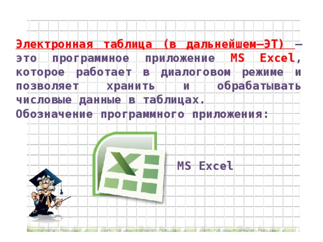 Электронная таблица (в дальнейшем–ЭТ) –это программное приложение MS Excel , которое работает в диалоговом режиме и позволяет хранить и обрабатывать числовые данные в таблицах. Обозначение программного приложения: MS Excel