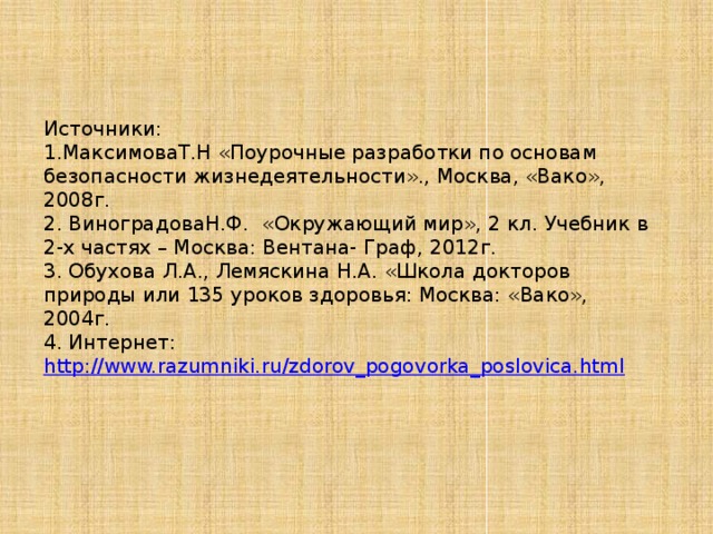 Источники: 1.МаксимоваТ.Н «Поурочные разработки по основам безопасности жизнедеятельности»., Москва, «Вако», 2008г. 2. ВиноградоваН.Ф. «Окружающий мир», 2 кл. Учебник в 2-х частях – Москва: Вентана- Граф, 2012г. 3. Обухова Л.А., Лемяскина Н.А. «Школа докторов природы или 135 уроков здоровья: Москва: «Вако», 2004г. 4. Интернет: http://www.razumniki.ru/zdorov_pogovorka_poslovica.html