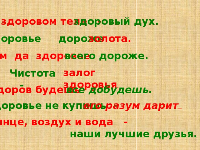 В здоровом теле - здоровый дух. Здоровье дороже золота. Ум да здоровье всего дороже. залог здоровья .   Чистота -   Здоров будешь – все добудешь. Здоровье не купишь – его разум дарит .. Солнце, воздух и вода - наши лучшие друзья.