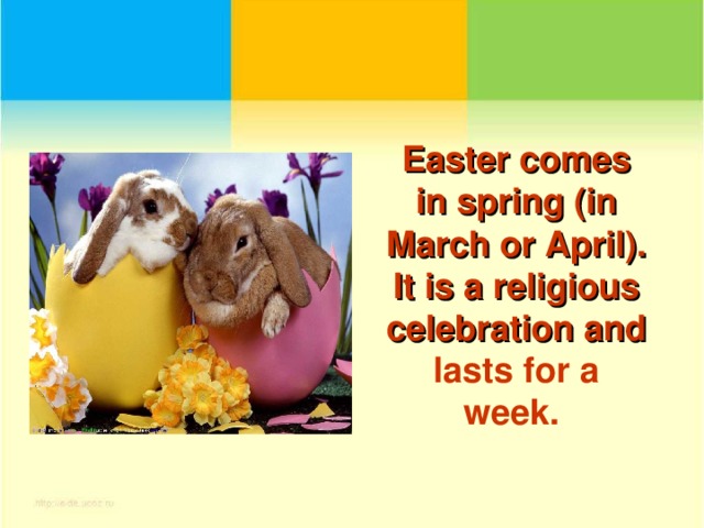 Easter comes in spring (in March or April). It is a religious celebration and lasts for a week.