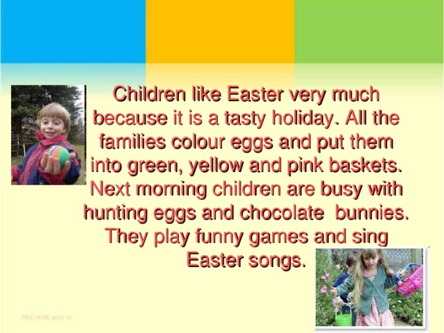 Children like Easter very much because it is a tasty holiday. All the families colour eggs and put them into green, yellow and pink baskets.  Next morning children are busy with hunting eggs and chocolate bunnies. They play funny games and sing Easter songs.