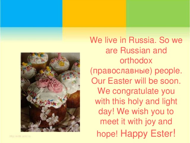 We  live in Russia. So we are Russian and orthodox ( православные) people. Our Easter will be soon. We congratulate you with this holy and light day! We wish you to meet it with joy and hope! Happy Ester !