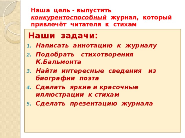 Наша цель - выпустить конкурентоспособный журнал, который привлечёт читателя к стихам Наши задачи: Написать аннотацию к журналу Подобрать стихотворения К.Бальмонта Найти интересные сведения из биографии поэта Сделать яркие и красочные иллюстрации к стихам Сделать презентацию журнала