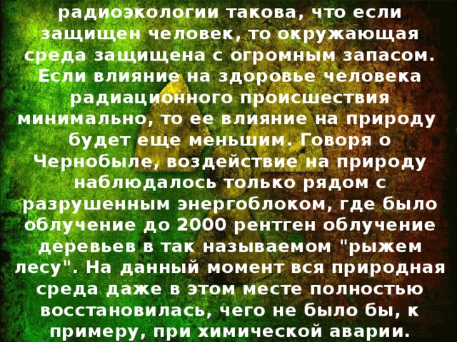 Реальность : Парадигма радиоэкологии такова, что если защищен человек, то окружающая среда защищена с огромным запасом. Если влияние на здоровье человека радиационного происшествия минимально, то ее влияние на природу будет еще меньшим. Говоря о Чернобыле, воздействие на природу наблюдалось только рядом с разрушенным энергоблоком, где было облучение до 2000 рентген облучение деревьев в так называемом 