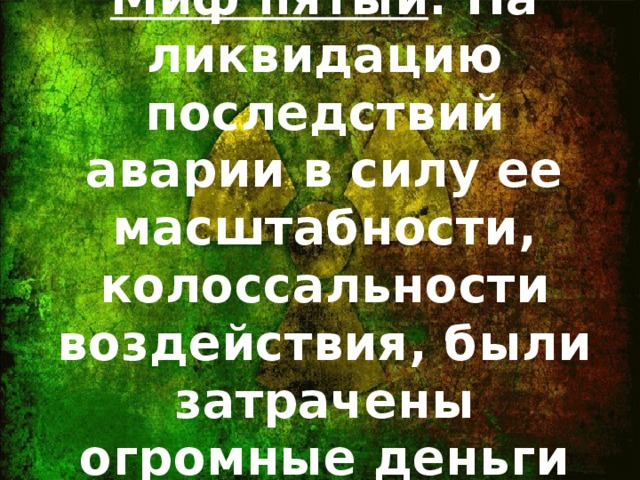 Миф пятый : На ликвидацию последствий аварии в силу ее масштабности, колоссальности воздействия, были затрачены огромные деньги