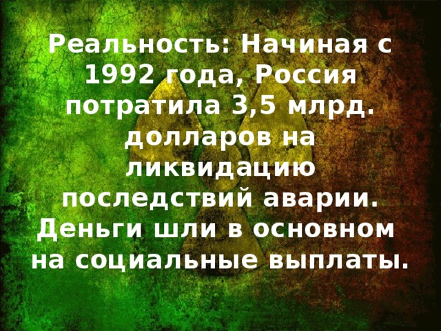 Реальность: Начиная с 1992 года, Россия потратила 3,5 млрд. долларов на ликвидацию последствий аварии. Деньги шли в основном на социальные выплаты.