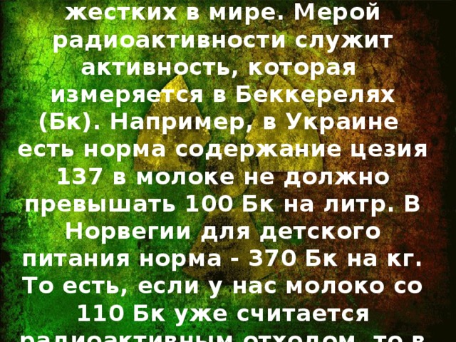 Реальность : Наши стандарты облучения одни из самых жестких в мире. Мерой радиоактивности служит активность, которая измеряется в Беккерелях (Бк). Например, в Украине есть норма содержание цезия 137 в молоке не должно превышать 100 Бк на литр. В Норвегии для детского питания норма - 370 Бк на кг. То есть, если у нас молоко со 110 Бк уже считается радиоактивным отходом, то в Норвегии это более чем в 3 раза ниже нормы.