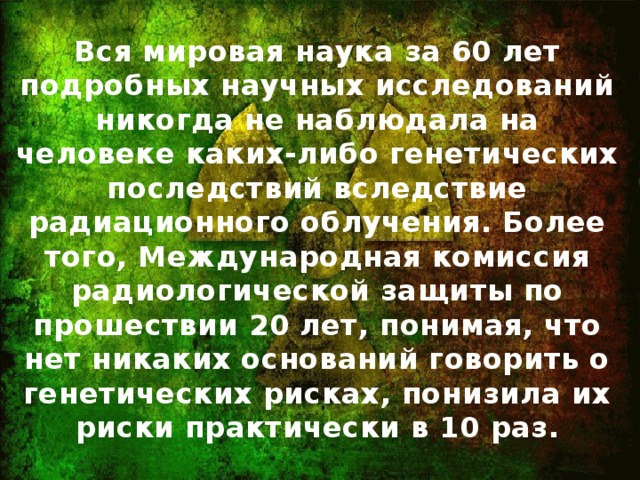 Вся мировая наука за 60 лет подробных научных исследований никогда не наблюдала на человеке каких-либо генетических последствий вследствие радиационного облучения. Более того, Международная комиссия радиологической защиты по прошествии 20 лет, понимая, что нет никаких оснований говорить о генетических рисках, понизила их риски практически в 10 раз.