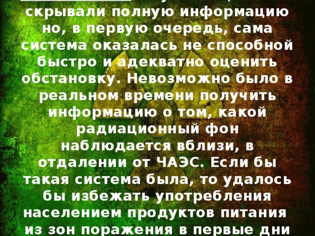 Реальность: Безусловно, власти скрывали полную информацию но, в первую очередь, сама система оказалась не способной быстро и адекватно оценить обстановку. Невозможно было в реальном времени получить информацию о том, какой радиационный фон наблюдается вблизи, в отдалении от ЧАЭС. Если бы такая система была, то удалось бы избежать употребления населением продуктов питания из зон поражения в первые дни катастрофы.