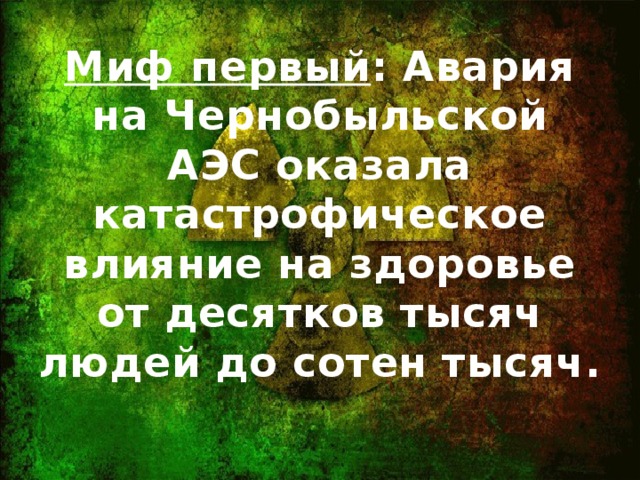 Миф первый : Авария на Чернобыльской АЭС оказала катастрофическое влияние на здоровье от десятков тысяч людей до сотен тысяч.