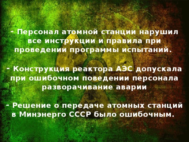 - Персонал атомной станции нарушил все инструкции и правила при проведении программы испытаний.   - Конструкция реактора АЭС допускала при ошибочном поведении персонала разворачивание аварии   - Решение о передаче атомных станций в Минэнерго СССР было ошибочным.