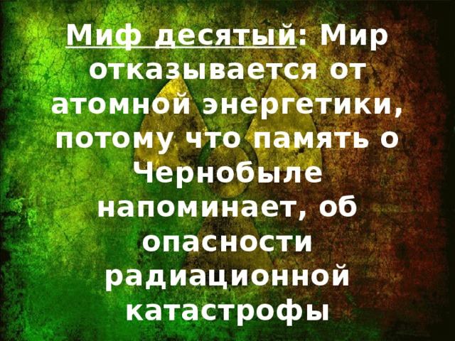 Миф десятый : Мир отказывается от атомной энергетики, потому что память о Чернобыле напоминает, об опасности радиационной катастрофы