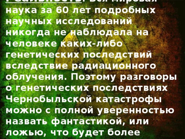 Реальность : Вся мировая наука за 60 лет подробных научных исследований никогда не наблюдала на человеке каких-либо генетических последствий вследствие радиационного облучения. Поэтому разговоры о генетических последствиях Чернобыльской катастрофы можно с полной уверенностью назвать фантастикой, или ложью, что будет более точно.