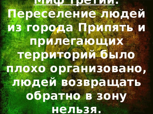 Миф третий : Переселение людей из города Припять и прилегающих территорий было плохо организовано, людей возвращать обратно в зону нельзя.