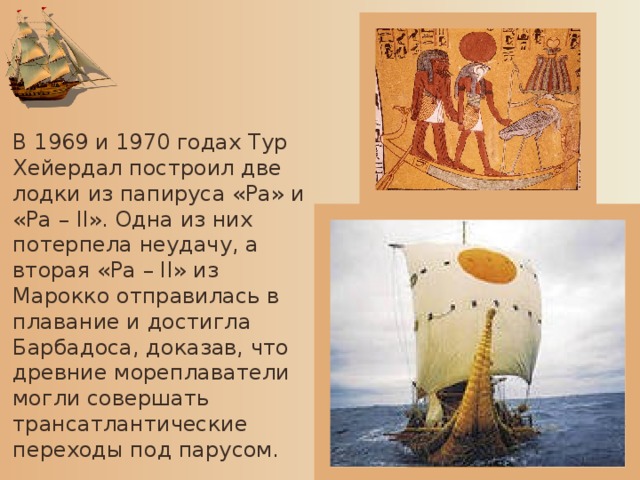 В 1969 и 1970 годах Тур Хейердал построил две лодки из папируса «Ра» и «Ра – II». Одна из них потерпела неудачу, а вторая «Ра – II» из Марокко отправилась в плавание и достигла Барбадоса, доказав, что древние мореплаватели могли совершать трансатлантические переходы под парусом.
