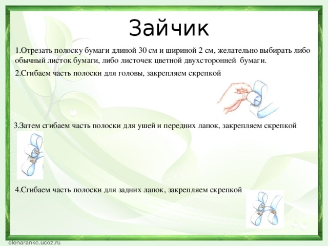 Зайчик 1.Отрезать полоску бумаги длиной 30 см и шириной 2 см, желательно выбирать либо обычный листок бумаги, либо листочек цветной двухсторонней бумаги. 2.Сгибаем часть полоски для головы, закрепляем скрепкой 3.Затем сгибаем часть полоски для ушей и передних лапок, закрепляем скрепкой 4.Сгибаем часть полоски для задних лапок, закрепляем скрепкой