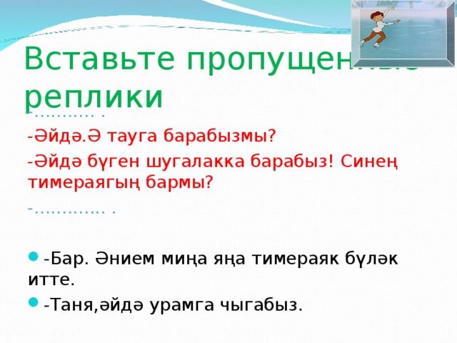 Вставьте пропущенные реплики -........... . -Әйдә.Ә тауга барабызмы? -Әйдә бүген шугалакка барабыз! Синең тимераягың бармы? -............. .