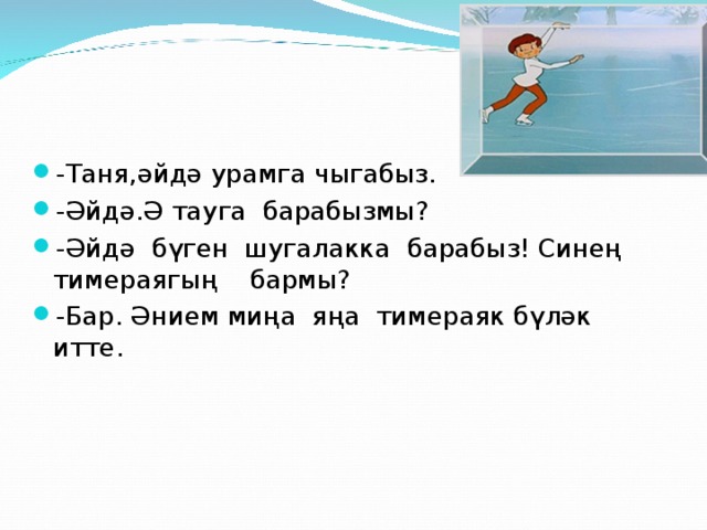 -Таня,әйдә урамга чыгабыз. -Әйдә.Ә тауга барабызмы? -Әйдә бүген шугалакка барабыз! Синең тимераягың бармы? -Бар. Әнием миңа яңа тимераяк бүләк итте.