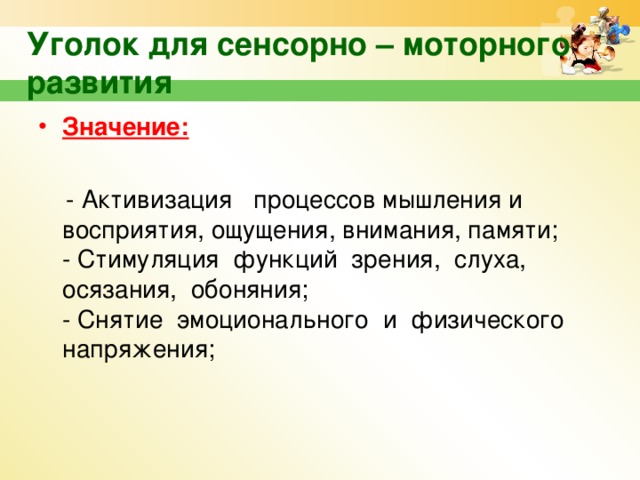 Уголок для сенсорно – моторного развития Значение:    - Активизация процессов мышления и восприятия, ощущения, внимания, памяти;  - Стимуляция функций зрения, слуха, осязания, обоняния;  - Снятие эмоционального и физического напряжения;