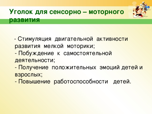 Уголок для сенсорно – моторного развития  - Стимуляция двигательной активности развития мелкой моторики;  - Побуждение к самостоятельной деятельности;  - Получение положительных эмоций детей и взрослых;  - Повышение работоспособности детей.