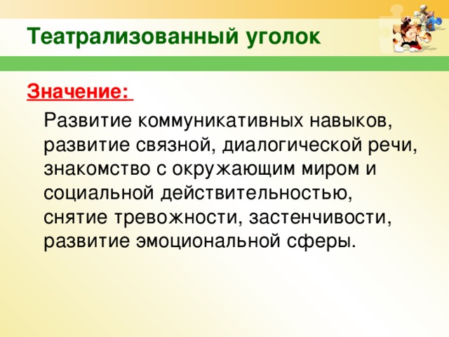 Театрализованный уголок   Значение:   Развитие коммуникативных навыков, развитие связной, диалогической речи, знакомство с окружающим миром и социальной действительностью, снятие тревожности, застенчивости, развитие эмоциональной сферы.