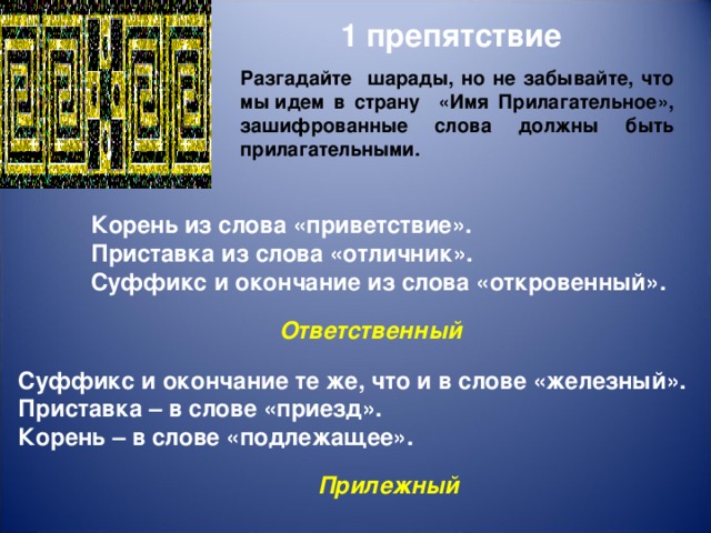 1 препятствие Разгадайте шарады, но не забывайте, что мы идем в страну «Имя Прилагательное», зашифрованные слова должны быть прилагательными. Корень из слова «приветствие». Приставка из слова «отличник». Суффикс и окончание из слова «откровенный». Ответственный  Суффикс и окончание те же, что и в слове «железный». Приставка – в слове «приезд». Корень – в слове «подлежащее». Прилежный